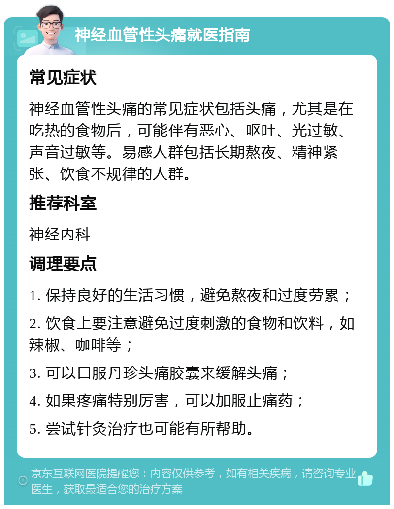 神经血管性头痛就医指南 常见症状 神经血管性头痛的常见症状包括头痛，尤其是在吃热的食物后，可能伴有恶心、呕吐、光过敏、声音过敏等。易感人群包括长期熬夜、精神紧张、饮食不规律的人群。 推荐科室 神经内科 调理要点 1. 保持良好的生活习惯，避免熬夜和过度劳累； 2. 饮食上要注意避免过度刺激的食物和饮料，如辣椒、咖啡等； 3. 可以口服丹珍头痛胶囊来缓解头痛； 4. 如果疼痛特别厉害，可以加服止痛药； 5. 尝试针灸治疗也可能有所帮助。