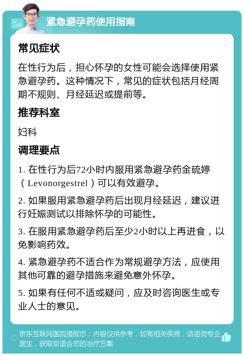 紧急避孕药使用指南 常见症状 在性行为后，担心怀孕的女性可能会选择使用紧急避孕药。这种情况下，常见的症状包括月经周期不规则、月经延迟或提前等。 推荐科室 妇科 调理要点 1. 在性行为后72小时内服用紧急避孕药金硫婷（Levonorgestrel）可以有效避孕。 2. 如果服用紧急避孕药后出现月经延迟，建议进行妊娠测试以排除怀孕的可能性。 3. 在服用紧急避孕药后至少2小时以上再进食，以免影响药效。 4. 紧急避孕药不适合作为常规避孕方法，应使用其他可靠的避孕措施来避免意外怀孕。 5. 如果有任何不适或疑问，应及时咨询医生或专业人士的意见。