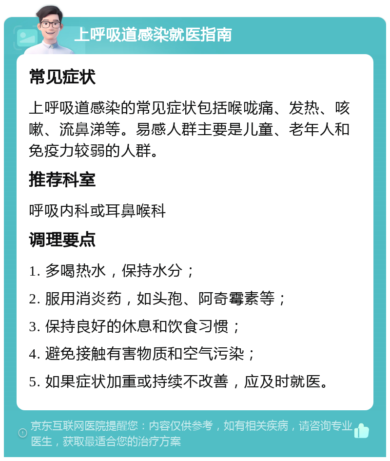 上呼吸道感染就医指南 常见症状 上呼吸道感染的常见症状包括喉咙痛、发热、咳嗽、流鼻涕等。易感人群主要是儿童、老年人和免疫力较弱的人群。 推荐科室 呼吸内科或耳鼻喉科 调理要点 1. 多喝热水，保持水分； 2. 服用消炎药，如头孢、阿奇霉素等； 3. 保持良好的休息和饮食习惯； 4. 避免接触有害物质和空气污染； 5. 如果症状加重或持续不改善，应及时就医。