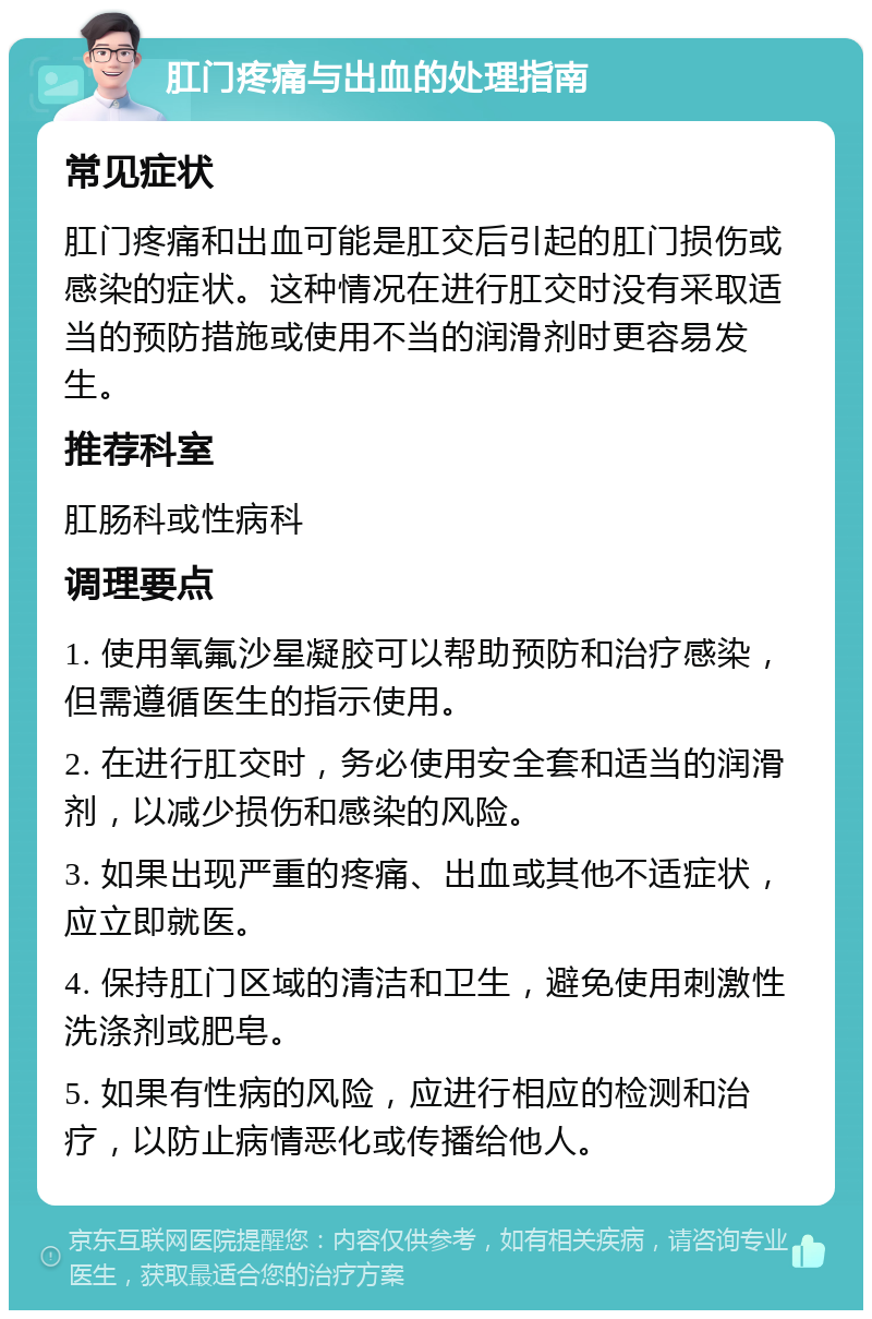 肛门疼痛与出血的处理指南 常见症状 肛门疼痛和出血可能是肛交后引起的肛门损伤或感染的症状。这种情况在进行肛交时没有采取适当的预防措施或使用不当的润滑剂时更容易发生。 推荐科室 肛肠科或性病科 调理要点 1. 使用氧氟沙星凝胶可以帮助预防和治疗感染，但需遵循医生的指示使用。 2. 在进行肛交时，务必使用安全套和适当的润滑剂，以减少损伤和感染的风险。 3. 如果出现严重的疼痛、出血或其他不适症状，应立即就医。 4. 保持肛门区域的清洁和卫生，避免使用刺激性洗涤剂或肥皂。 5. 如果有性病的风险，应进行相应的检测和治疗，以防止病情恶化或传播给他人。