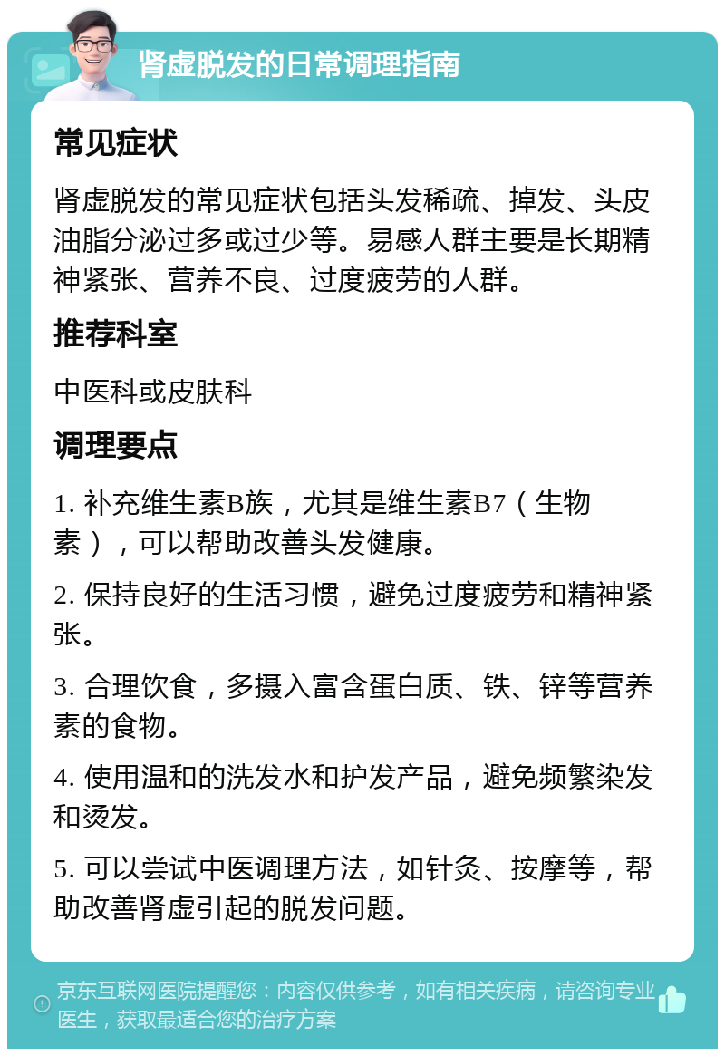 肾虚脱发的日常调理指南 常见症状 肾虚脱发的常见症状包括头发稀疏、掉发、头皮油脂分泌过多或过少等。易感人群主要是长期精神紧张、营养不良、过度疲劳的人群。 推荐科室 中医科或皮肤科 调理要点 1. 补充维生素B族，尤其是维生素B7（生物素），可以帮助改善头发健康。 2. 保持良好的生活习惯，避免过度疲劳和精神紧张。 3. 合理饮食，多摄入富含蛋白质、铁、锌等营养素的食物。 4. 使用温和的洗发水和护发产品，避免频繁染发和烫发。 5. 可以尝试中医调理方法，如针灸、按摩等，帮助改善肾虚引起的脱发问题。