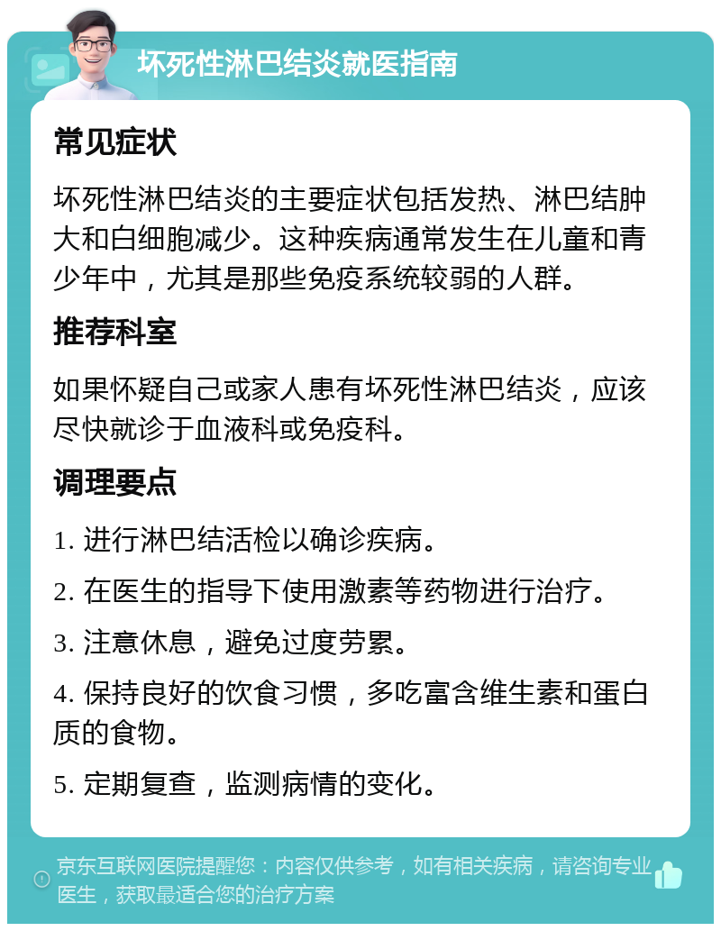 坏死性淋巴结炎就医指南 常见症状 坏死性淋巴结炎的主要症状包括发热、淋巴结肿大和白细胞减少。这种疾病通常发生在儿童和青少年中，尤其是那些免疫系统较弱的人群。 推荐科室 如果怀疑自己或家人患有坏死性淋巴结炎，应该尽快就诊于血液科或免疫科。 调理要点 1. 进行淋巴结活检以确诊疾病。 2. 在医生的指导下使用激素等药物进行治疗。 3. 注意休息，避免过度劳累。 4. 保持良好的饮食习惯，多吃富含维生素和蛋白质的食物。 5. 定期复查，监测病情的变化。