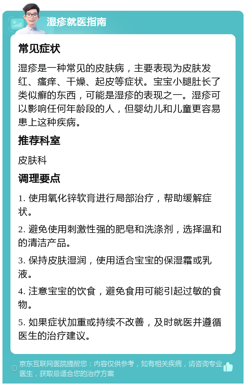 湿疹就医指南 常见症状 湿疹是一种常见的皮肤病，主要表现为皮肤发红、瘙痒、干燥、起皮等症状。宝宝小腿肚长了类似癣的东西，可能是湿疹的表现之一。湿疹可以影响任何年龄段的人，但婴幼儿和儿童更容易患上这种疾病。 推荐科室 皮肤科 调理要点 1. 使用氧化锌软膏进行局部治疗，帮助缓解症状。 2. 避免使用刺激性强的肥皂和洗涤剂，选择温和的清洁产品。 3. 保持皮肤湿润，使用适合宝宝的保湿霜或乳液。 4. 注意宝宝的饮食，避免食用可能引起过敏的食物。 5. 如果症状加重或持续不改善，及时就医并遵循医生的治疗建议。