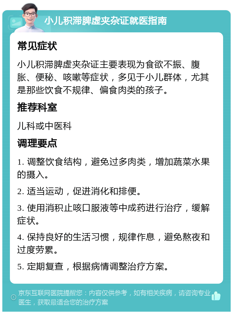 小儿积滞脾虚夹杂证就医指南 常见症状 小儿积滞脾虚夹杂证主要表现为食欲不振、腹胀、便秘、咳嗽等症状，多见于小儿群体，尤其是那些饮食不规律、偏食肉类的孩子。 推荐科室 儿科或中医科 调理要点 1. 调整饮食结构，避免过多肉类，增加蔬菜水果的摄入。 2. 适当运动，促进消化和排便。 3. 使用消积止咳口服液等中成药进行治疗，缓解症状。 4. 保持良好的生活习惯，规律作息，避免熬夜和过度劳累。 5. 定期复查，根据病情调整治疗方案。