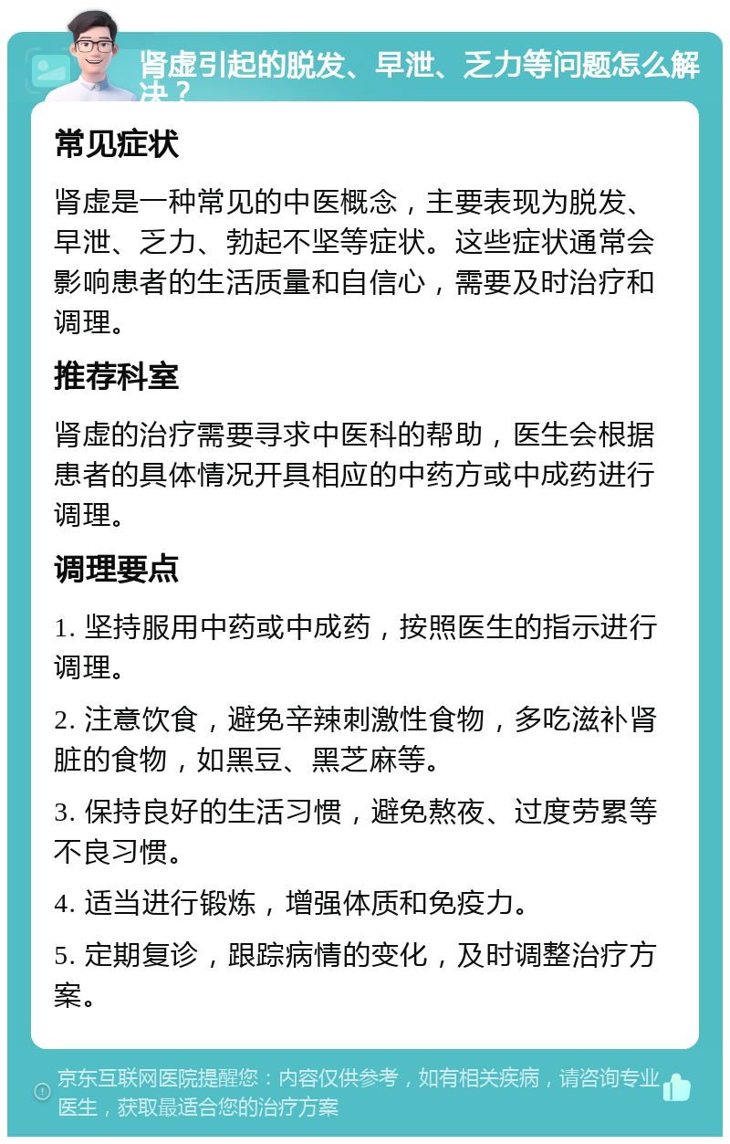 肾虚引起的脱发、早泄、乏力等问题怎么解决？ 常见症状 肾虚是一种常见的中医概念，主要表现为脱发、早泄、乏力、勃起不坚等症状。这些症状通常会影响患者的生活质量和自信心，需要及时治疗和调理。 推荐科室 肾虚的治疗需要寻求中医科的帮助，医生会根据患者的具体情况开具相应的中药方或中成药进行调理。 调理要点 1. 坚持服用中药或中成药，按照医生的指示进行调理。 2. 注意饮食，避免辛辣刺激性食物，多吃滋补肾脏的食物，如黑豆、黑芝麻等。 3. 保持良好的生活习惯，避免熬夜、过度劳累等不良习惯。 4. 适当进行锻炼，增强体质和免疫力。 5. 定期复诊，跟踪病情的变化，及时调整治疗方案。