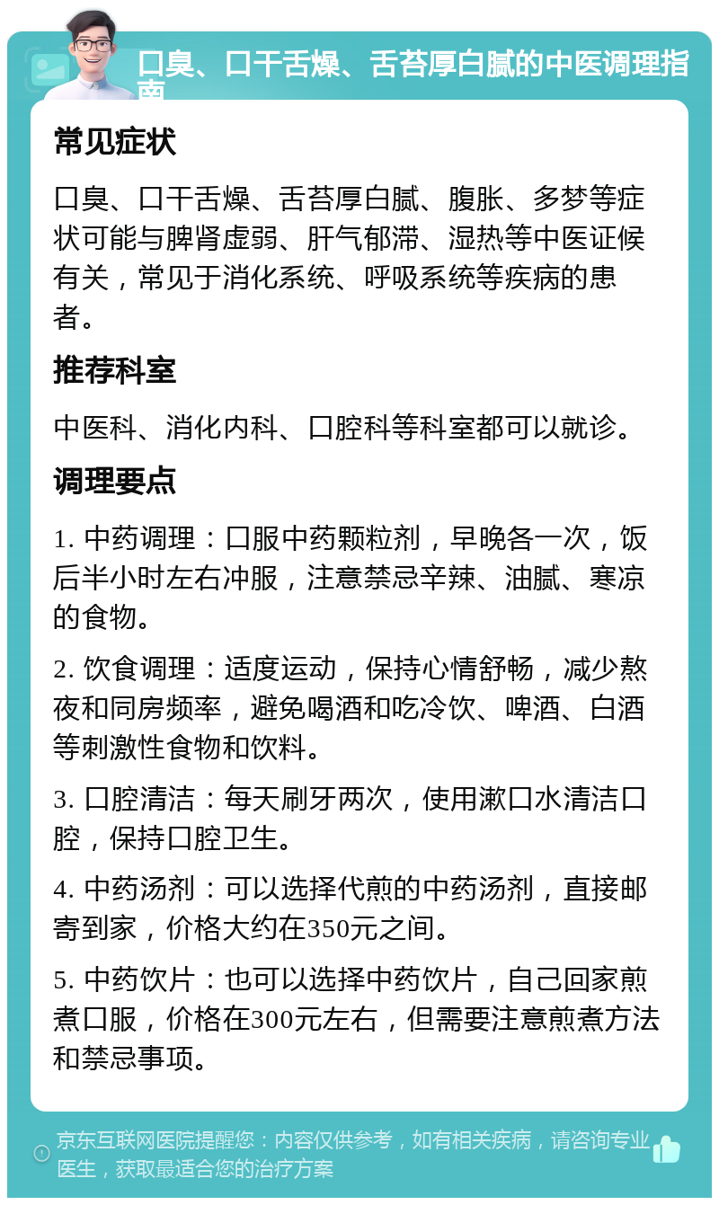 口臭、口干舌燥、舌苔厚白腻的中医调理指南 常见症状 口臭、口干舌燥、舌苔厚白腻、腹胀、多梦等症状可能与脾肾虚弱、肝气郁滞、湿热等中医证候有关，常见于消化系统、呼吸系统等疾病的患者。 推荐科室 中医科、消化内科、口腔科等科室都可以就诊。 调理要点 1. 中药调理：口服中药颗粒剂，早晚各一次，饭后半小时左右冲服，注意禁忌辛辣、油腻、寒凉的食物。 2. 饮食调理：适度运动，保持心情舒畅，减少熬夜和同房频率，避免喝酒和吃冷饮、啤酒、白酒等刺激性食物和饮料。 3. 口腔清洁：每天刷牙两次，使用漱口水清洁口腔，保持口腔卫生。 4. 中药汤剂：可以选择代煎的中药汤剂，直接邮寄到家，价格大约在350元之间。 5. 中药饮片：也可以选择中药饮片，自己回家煎煮口服，价格在300元左右，但需要注意煎煮方法和禁忌事项。