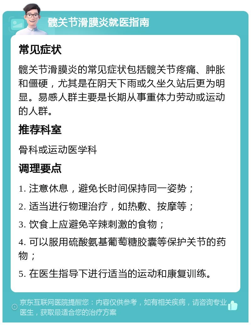 髋关节滑膜炎就医指南 常见症状 髋关节滑膜炎的常见症状包括髋关节疼痛、肿胀和僵硬，尤其是在阴天下雨或久坐久站后更为明显。易感人群主要是长期从事重体力劳动或运动的人群。 推荐科室 骨科或运动医学科 调理要点 1. 注意休息，避免长时间保持同一姿势； 2. 适当进行物理治疗，如热敷、按摩等； 3. 饮食上应避免辛辣刺激的食物； 4. 可以服用硫酸氨基葡萄糖胶囊等保护关节的药物； 5. 在医生指导下进行适当的运动和康复训练。