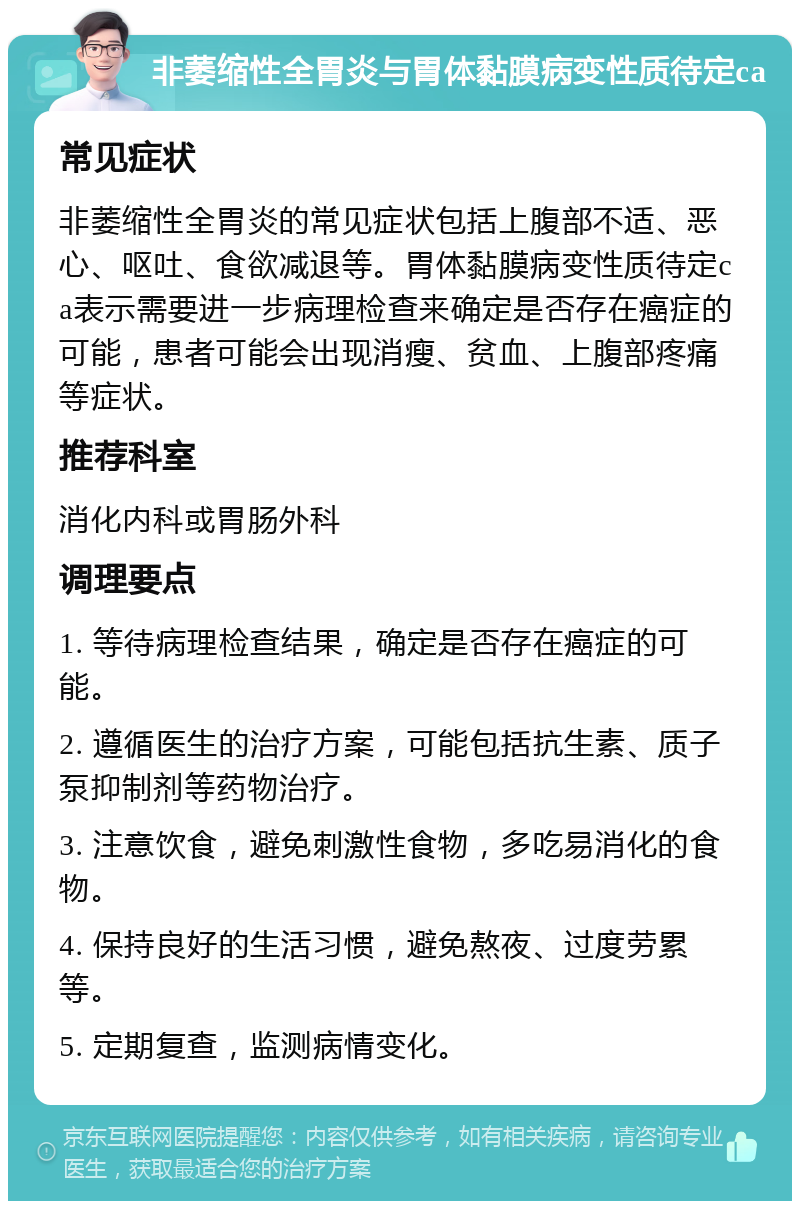 非萎缩性全胃炎与胃体黏膜病变性质待定ca 常见症状 非萎缩性全胃炎的常见症状包括上腹部不适、恶心、呕吐、食欲减退等。胃体黏膜病变性质待定ca表示需要进一步病理检查来确定是否存在癌症的可能，患者可能会出现消瘦、贫血、上腹部疼痛等症状。 推荐科室 消化内科或胃肠外科 调理要点 1. 等待病理检查结果，确定是否存在癌症的可能。 2. 遵循医生的治疗方案，可能包括抗生素、质子泵抑制剂等药物治疗。 3. 注意饮食，避免刺激性食物，多吃易消化的食物。 4. 保持良好的生活习惯，避免熬夜、过度劳累等。 5. 定期复查，监测病情变化。