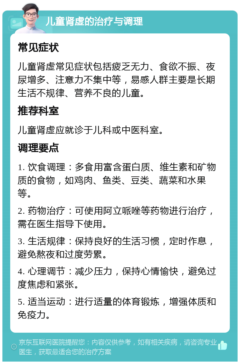 儿童肾虚的治疗与调理 常见症状 儿童肾虚常见症状包括疲乏无力、食欲不振、夜尿增多、注意力不集中等，易感人群主要是长期生活不规律、营养不良的儿童。 推荐科室 儿童肾虚应就诊于儿科或中医科室。 调理要点 1. 饮食调理：多食用富含蛋白质、维生素和矿物质的食物，如鸡肉、鱼类、豆类、蔬菜和水果等。 2. 药物治疗：可使用阿立哌唑等药物进行治疗，需在医生指导下使用。 3. 生活规律：保持良好的生活习惯，定时作息，避免熬夜和过度劳累。 4. 心理调节：减少压力，保持心情愉快，避免过度焦虑和紧张。 5. 适当运动：进行适量的体育锻炼，增强体质和免疫力。