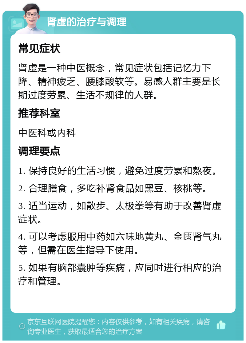 肾虚的治疗与调理 常见症状 肾虚是一种中医概念，常见症状包括记忆力下降、精神疲乏、腰膝酸软等。易感人群主要是长期过度劳累、生活不规律的人群。 推荐科室 中医科或内科 调理要点 1. 保持良好的生活习惯，避免过度劳累和熬夜。 2. 合理膳食，多吃补肾食品如黑豆、核桃等。 3. 适当运动，如散步、太极拳等有助于改善肾虚症状。 4. 可以考虑服用中药如六味地黄丸、金匮肾气丸等，但需在医生指导下使用。 5. 如果有脑部囊肿等疾病，应同时进行相应的治疗和管理。