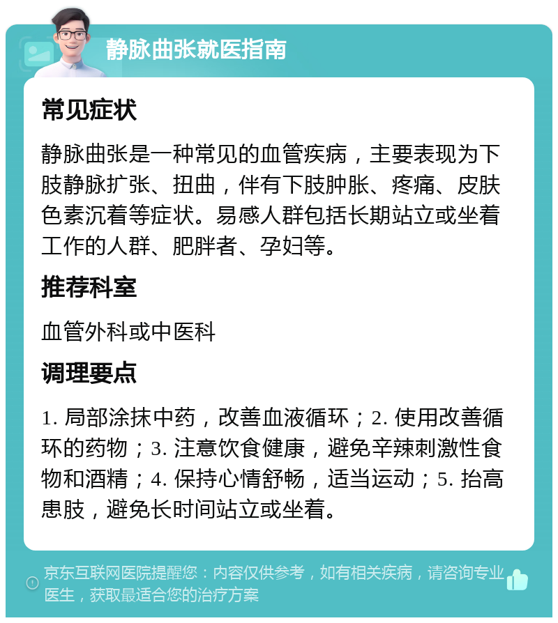 静脉曲张就医指南 常见症状 静脉曲张是一种常见的血管疾病，主要表现为下肢静脉扩张、扭曲，伴有下肢肿胀、疼痛、皮肤色素沉着等症状。易感人群包括长期站立或坐着工作的人群、肥胖者、孕妇等。 推荐科室 血管外科或中医科 调理要点 1. 局部涂抹中药，改善血液循环；2. 使用改善循环的药物；3. 注意饮食健康，避免辛辣刺激性食物和酒精；4. 保持心情舒畅，适当运动；5. 抬高患肢，避免长时间站立或坐着。