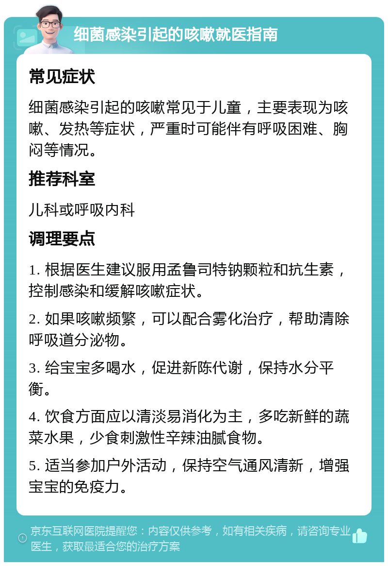 细菌感染引起的咳嗽就医指南 常见症状 细菌感染引起的咳嗽常见于儿童，主要表现为咳嗽、发热等症状，严重时可能伴有呼吸困难、胸闷等情况。 推荐科室 儿科或呼吸内科 调理要点 1. 根据医生建议服用孟鲁司特钠颗粒和抗生素，控制感染和缓解咳嗽症状。 2. 如果咳嗽频繁，可以配合雾化治疗，帮助清除呼吸道分泌物。 3. 给宝宝多喝水，促进新陈代谢，保持水分平衡。 4. 饮食方面应以清淡易消化为主，多吃新鲜的蔬菜水果，少食刺激性辛辣油腻食物。 5. 适当参加户外活动，保持空气通风清新，增强宝宝的免疫力。