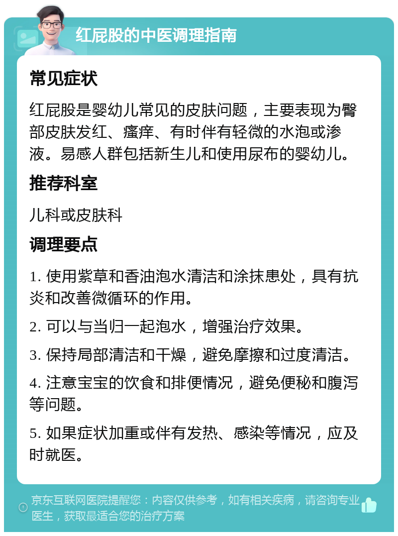 红屁股的中医调理指南 常见症状 红屁股是婴幼儿常见的皮肤问题，主要表现为臀部皮肤发红、瘙痒、有时伴有轻微的水泡或渗液。易感人群包括新生儿和使用尿布的婴幼儿。 推荐科室 儿科或皮肤科 调理要点 1. 使用紫草和香油泡水清洁和涂抹患处，具有抗炎和改善微循环的作用。 2. 可以与当归一起泡水，增强治疗效果。 3. 保持局部清洁和干燥，避免摩擦和过度清洁。 4. 注意宝宝的饮食和排便情况，避免便秘和腹泻等问题。 5. 如果症状加重或伴有发热、感染等情况，应及时就医。