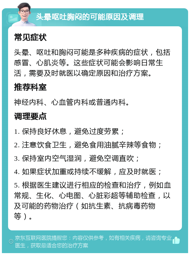 头晕呕吐胸闷的可能原因及调理 常见症状 头晕、呕吐和胸闷可能是多种疾病的症状，包括感冒、心肌炎等。这些症状可能会影响日常生活，需要及时就医以确定原因和治疗方案。 推荐科室 神经内科、心血管内科或普通内科。 调理要点 1. 保持良好休息，避免过度劳累； 2. 注意饮食卫生，避免食用油腻辛辣等食物； 3. 保持室内空气湿润，避免空调直吹； 4. 如果症状加重或持续不缓解，应及时就医； 5. 根据医生建议进行相应的检查和治疗，例如血常规、生化、心电图、心脏彩超等辅助检查，以及可能的药物治疗（如抗生素、抗病毒药物等）。