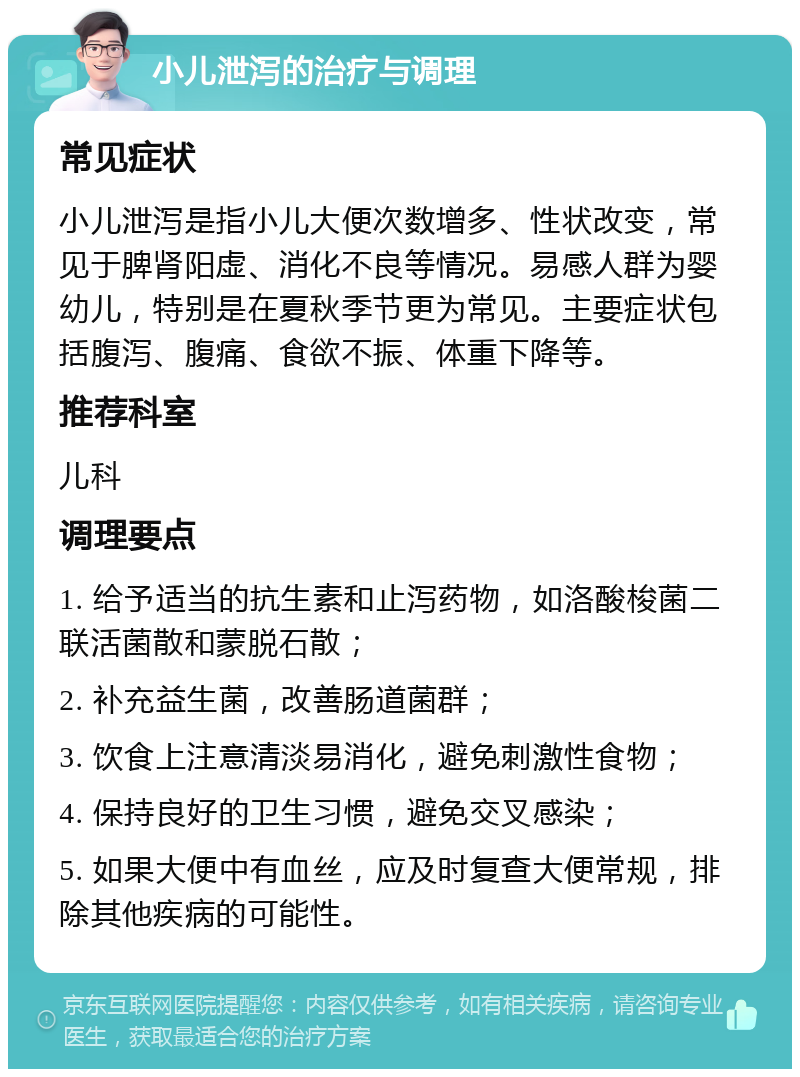 小儿泄泻的治疗与调理 常见症状 小儿泄泻是指小儿大便次数增多、性状改变，常见于脾肾阳虚、消化不良等情况。易感人群为婴幼儿，特别是在夏秋季节更为常见。主要症状包括腹泻、腹痛、食欲不振、体重下降等。 推荐科室 儿科 调理要点 1. 给予适当的抗生素和止泻药物，如洛酸梭菌二联活菌散和蒙脱石散； 2. 补充益生菌，改善肠道菌群； 3. 饮食上注意清淡易消化，避免刺激性食物； 4. 保持良好的卫生习惯，避免交叉感染； 5. 如果大便中有血丝，应及时复查大便常规，排除其他疾病的可能性。