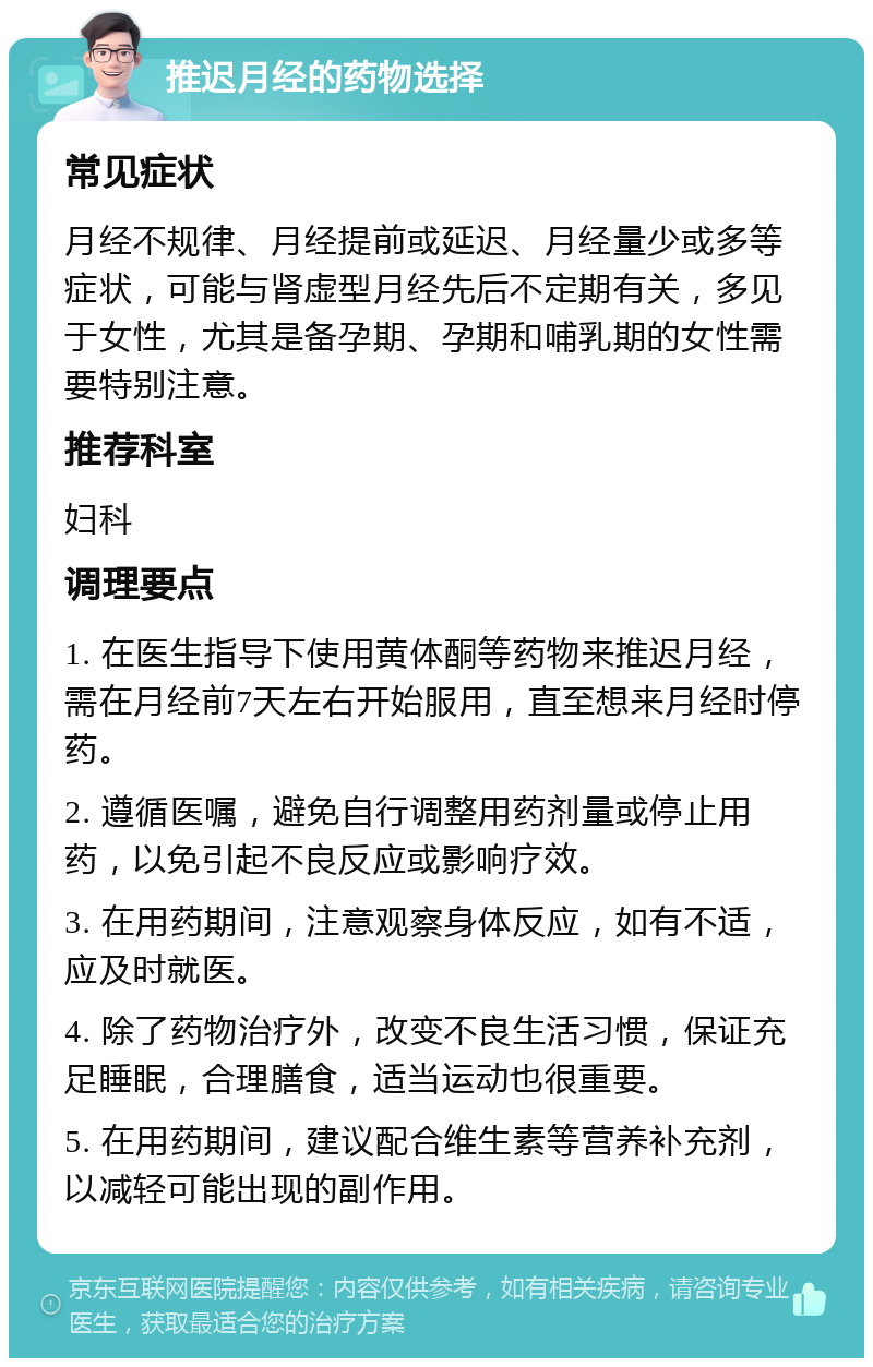 推迟月经的药物选择 常见症状 月经不规律、月经提前或延迟、月经量少或多等症状，可能与肾虚型月经先后不定期有关，多见于女性，尤其是备孕期、孕期和哺乳期的女性需要特别注意。 推荐科室 妇科 调理要点 1. 在医生指导下使用黄体酮等药物来推迟月经，需在月经前7天左右开始服用，直至想来月经时停药。 2. 遵循医嘱，避免自行调整用药剂量或停止用药，以免引起不良反应或影响疗效。 3. 在用药期间，注意观察身体反应，如有不适，应及时就医。 4. 除了药物治疗外，改变不良生活习惯，保证充足睡眠，合理膳食，适当运动也很重要。 5. 在用药期间，建议配合维生素等营养补充剂，以减轻可能出现的副作用。