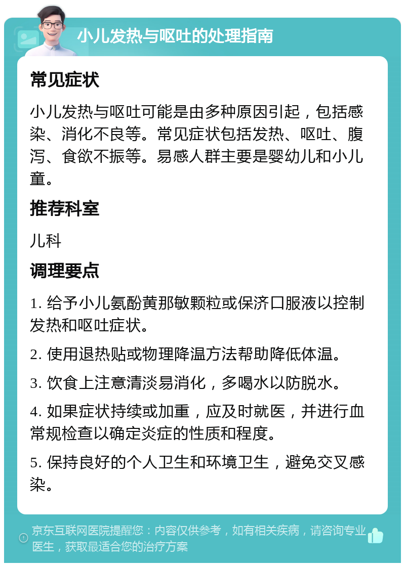 小儿发热与呕吐的处理指南 常见症状 小儿发热与呕吐可能是由多种原因引起，包括感染、消化不良等。常见症状包括发热、呕吐、腹泻、食欲不振等。易感人群主要是婴幼儿和小儿童。 推荐科室 儿科 调理要点 1. 给予小儿氨酚黄那敏颗粒或保济口服液以控制发热和呕吐症状。 2. 使用退热贴或物理降温方法帮助降低体温。 3. 饮食上注意清淡易消化，多喝水以防脱水。 4. 如果症状持续或加重，应及时就医，并进行血常规检查以确定炎症的性质和程度。 5. 保持良好的个人卫生和环境卫生，避免交叉感染。