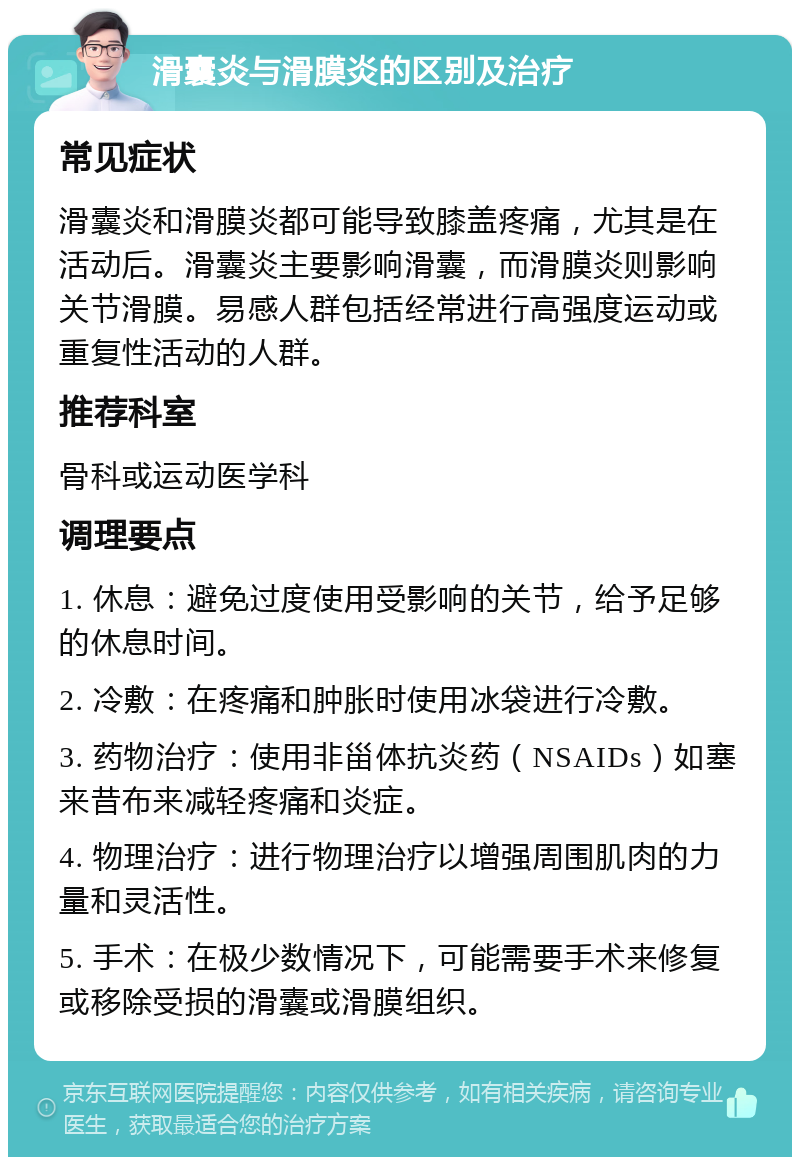 滑囊炎与滑膜炎的区别及治疗 常见症状 滑囊炎和滑膜炎都可能导致膝盖疼痛，尤其是在活动后。滑囊炎主要影响滑囊，而滑膜炎则影响关节滑膜。易感人群包括经常进行高强度运动或重复性活动的人群。 推荐科室 骨科或运动医学科 调理要点 1. 休息：避免过度使用受影响的关节，给予足够的休息时间。 2. 冷敷：在疼痛和肿胀时使用冰袋进行冷敷。 3. 药物治疗：使用非甾体抗炎药（NSAIDs）如塞来昔布来减轻疼痛和炎症。 4. 物理治疗：进行物理治疗以增强周围肌肉的力量和灵活性。 5. 手术：在极少数情况下，可能需要手术来修复或移除受损的滑囊或滑膜组织。