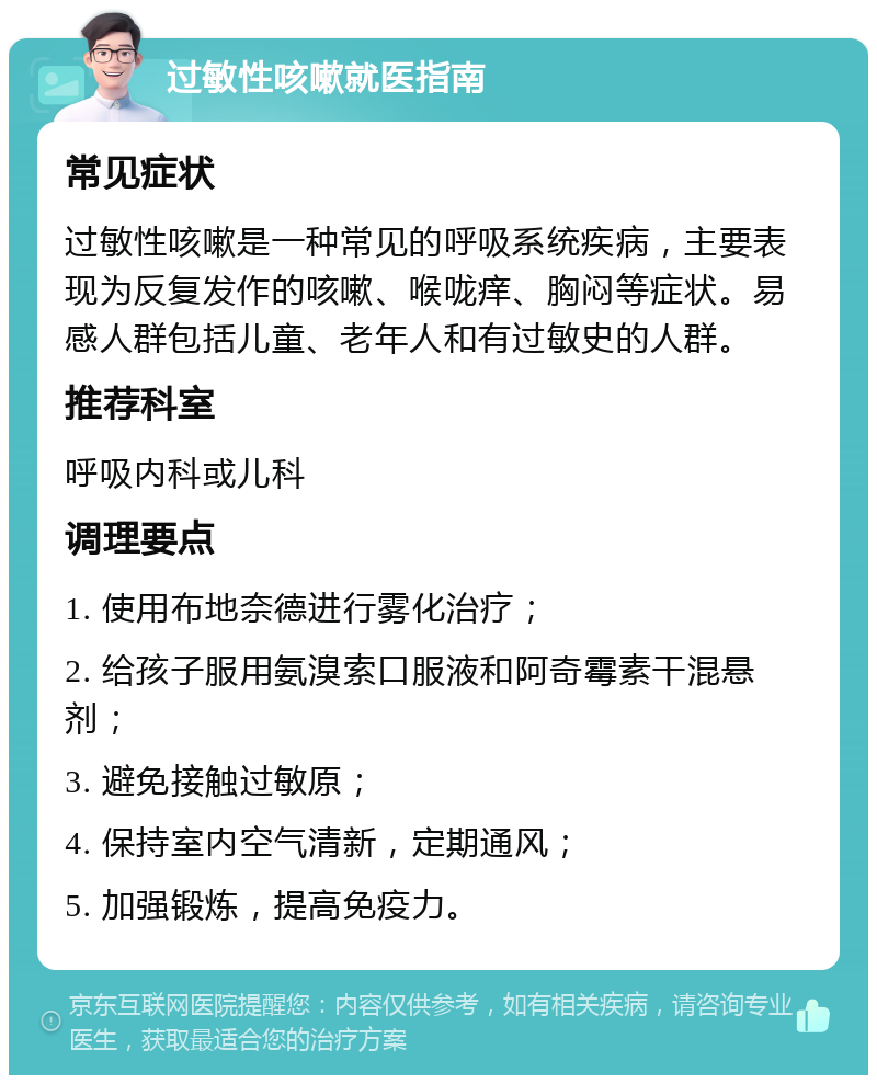 过敏性咳嗽就医指南 常见症状 过敏性咳嗽是一种常见的呼吸系统疾病，主要表现为反复发作的咳嗽、喉咙痒、胸闷等症状。易感人群包括儿童、老年人和有过敏史的人群。 推荐科室 呼吸内科或儿科 调理要点 1. 使用布地奈德进行雾化治疗； 2. 给孩子服用氨溴索口服液和阿奇霉素干混悬剂； 3. 避免接触过敏原； 4. 保持室内空气清新，定期通风； 5. 加强锻炼，提高免疫力。