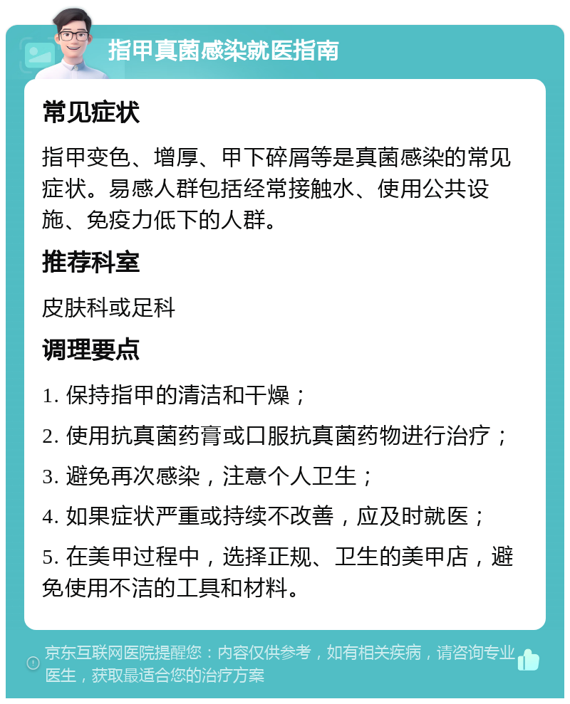 指甲真菌感染就医指南 常见症状 指甲变色、增厚、甲下碎屑等是真菌感染的常见症状。易感人群包括经常接触水、使用公共设施、免疫力低下的人群。 推荐科室 皮肤科或足科 调理要点 1. 保持指甲的清洁和干燥； 2. 使用抗真菌药膏或口服抗真菌药物进行治疗； 3. 避免再次感染，注意个人卫生； 4. 如果症状严重或持续不改善，应及时就医； 5. 在美甲过程中，选择正规、卫生的美甲店，避免使用不洁的工具和材料。