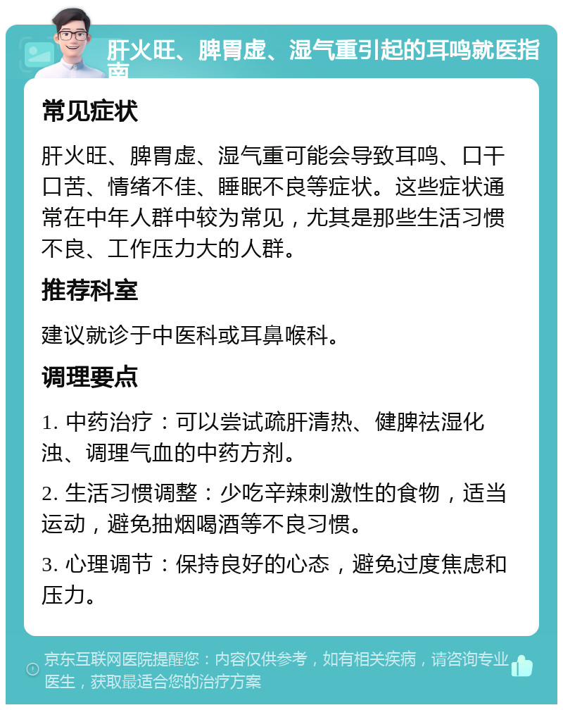 肝火旺、脾胃虚、湿气重引起的耳鸣就医指南 常见症状 肝火旺、脾胃虚、湿气重可能会导致耳鸣、口干口苦、情绪不佳、睡眠不良等症状。这些症状通常在中年人群中较为常见，尤其是那些生活习惯不良、工作压力大的人群。 推荐科室 建议就诊于中医科或耳鼻喉科。 调理要点 1. 中药治疗：可以尝试疏肝清热、健脾祛湿化浊、调理气血的中药方剂。 2. 生活习惯调整：少吃辛辣刺激性的食物，适当运动，避免抽烟喝酒等不良习惯。 3. 心理调节：保持良好的心态，避免过度焦虑和压力。