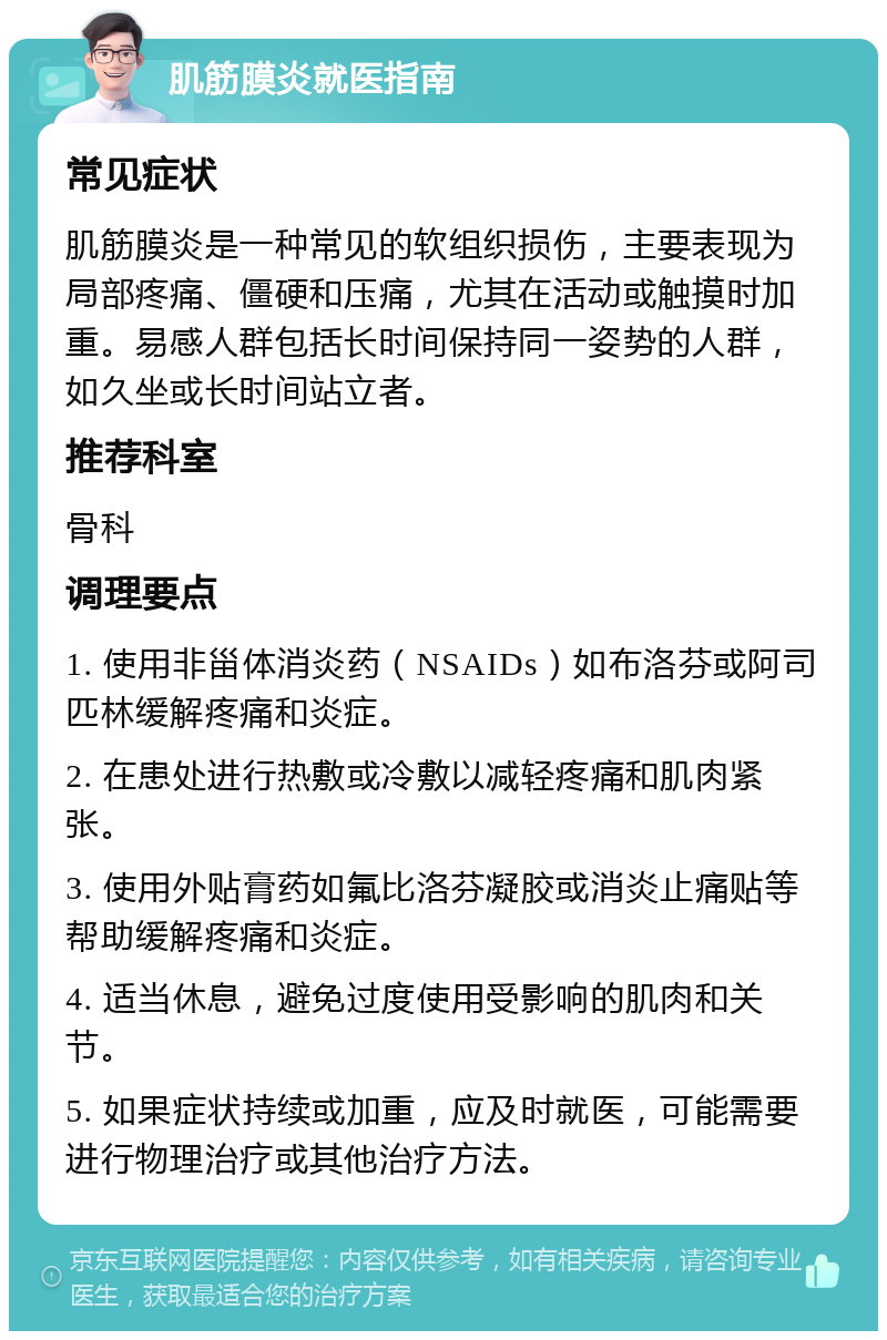 肌筋膜炎就医指南 常见症状 肌筋膜炎是一种常见的软组织损伤，主要表现为局部疼痛、僵硬和压痛，尤其在活动或触摸时加重。易感人群包括长时间保持同一姿势的人群，如久坐或长时间站立者。 推荐科室 骨科 调理要点 1. 使用非甾体消炎药（NSAIDs）如布洛芬或阿司匹林缓解疼痛和炎症。 2. 在患处进行热敷或冷敷以减轻疼痛和肌肉紧张。 3. 使用外贴膏药如氟比洛芬凝胶或消炎止痛贴等帮助缓解疼痛和炎症。 4. 适当休息，避免过度使用受影响的肌肉和关节。 5. 如果症状持续或加重，应及时就医，可能需要进行物理治疗或其他治疗方法。