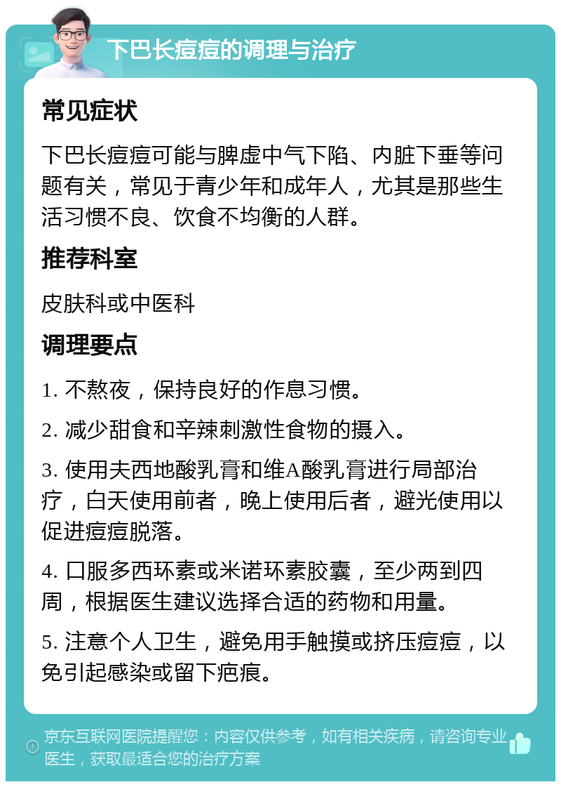 下巴长痘痘的调理与治疗 常见症状 下巴长痘痘可能与脾虚中气下陷、内脏下垂等问题有关，常见于青少年和成年人，尤其是那些生活习惯不良、饮食不均衡的人群。 推荐科室 皮肤科或中医科 调理要点 1. 不熬夜，保持良好的作息习惯。 2. 减少甜食和辛辣刺激性食物的摄入。 3. 使用夫西地酸乳膏和维A酸乳膏进行局部治疗，白天使用前者，晚上使用后者，避光使用以促进痘痘脱落。 4. 口服多西环素或米诺环素胶囊，至少两到四周，根据医生建议选择合适的药物和用量。 5. 注意个人卫生，避免用手触摸或挤压痘痘，以免引起感染或留下疤痕。