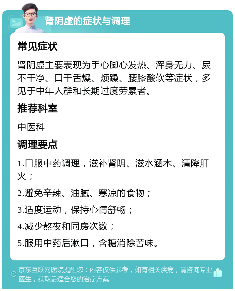 肾阴虚的症状与调理 常见症状 肾阴虚主要表现为手心脚心发热、浑身无力、尿不干净、口干舌燥、烦躁、腰膝酸软等症状，多见于中年人群和长期过度劳累者。 推荐科室 中医科 调理要点 1.口服中药调理，滋补肾阴、滋水涵木、清降肝火； 2.避免辛辣、油腻、寒凉的食物； 3.适度运动，保持心情舒畅； 4.减少熬夜和同房次数； 5.服用中药后漱口，含糖消除苦味。