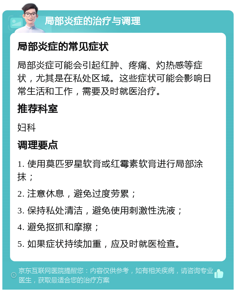 局部炎症的治疗与调理 局部炎症的常见症状 局部炎症可能会引起红肿、疼痛、灼热感等症状，尤其是在私处区域。这些症状可能会影响日常生活和工作，需要及时就医治疗。 推荐科室 妇科 调理要点 1. 使用莫匹罗星软膏或红霉素软膏进行局部涂抹； 2. 注意休息，避免过度劳累； 3. 保持私处清洁，避免使用刺激性洗液； 4. 避免抠抓和摩擦； 5. 如果症状持续加重，应及时就医检查。