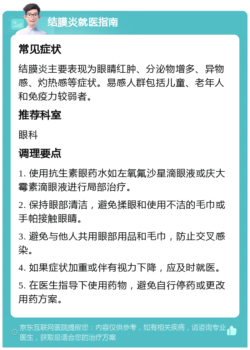 结膜炎就医指南 常见症状 结膜炎主要表现为眼睛红肿、分泌物增多、异物感、灼热感等症状。易感人群包括儿童、老年人和免疫力较弱者。 推荐科室 眼科 调理要点 1. 使用抗生素眼药水如左氧氟沙星滴眼液或庆大霉素滴眼液进行局部治疗。 2. 保持眼部清洁，避免揉眼和使用不洁的毛巾或手帕接触眼睛。 3. 避免与他人共用眼部用品和毛巾，防止交叉感染。 4. 如果症状加重或伴有视力下降，应及时就医。 5. 在医生指导下使用药物，避免自行停药或更改用药方案。