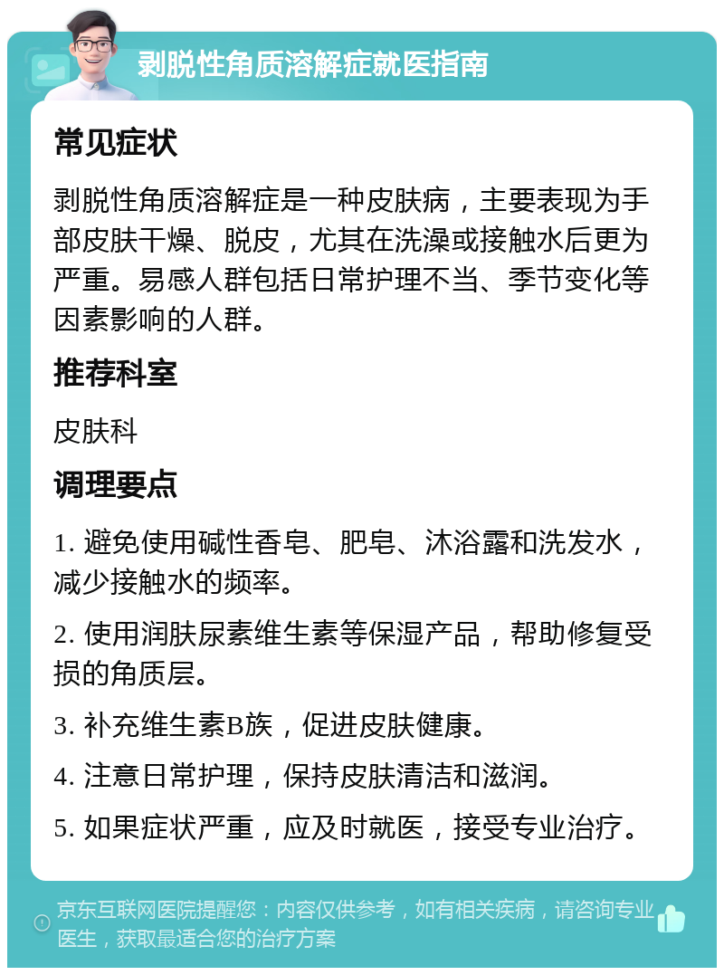 剥脱性角质溶解症就医指南 常见症状 剥脱性角质溶解症是一种皮肤病，主要表现为手部皮肤干燥、脱皮，尤其在洗澡或接触水后更为严重。易感人群包括日常护理不当、季节变化等因素影响的人群。 推荐科室 皮肤科 调理要点 1. 避免使用碱性香皂、肥皂、沐浴露和洗发水，减少接触水的频率。 2. 使用润肤尿素维生素等保湿产品，帮助修复受损的角质层。 3. 补充维生素B族，促进皮肤健康。 4. 注意日常护理，保持皮肤清洁和滋润。 5. 如果症状严重，应及时就医，接受专业治疗。