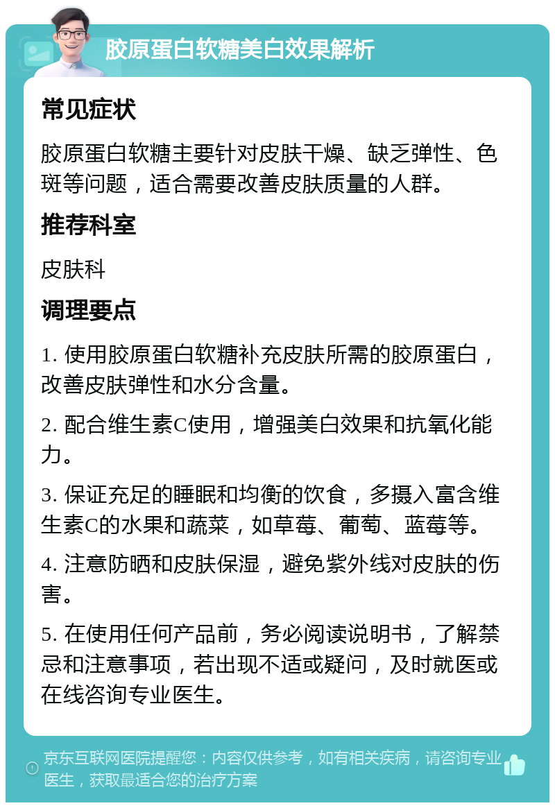 胶原蛋白软糖美白效果解析 常见症状 胶原蛋白软糖主要针对皮肤干燥、缺乏弹性、色斑等问题，适合需要改善皮肤质量的人群。 推荐科室 皮肤科 调理要点 1. 使用胶原蛋白软糖补充皮肤所需的胶原蛋白，改善皮肤弹性和水分含量。 2. 配合维生素C使用，增强美白效果和抗氧化能力。 3. 保证充足的睡眠和均衡的饮食，多摄入富含维生素C的水果和蔬菜，如草莓、葡萄、蓝莓等。 4. 注意防晒和皮肤保湿，避免紫外线对皮肤的伤害。 5. 在使用任何产品前，务必阅读说明书，了解禁忌和注意事项，若出现不适或疑问，及时就医或在线咨询专业医生。