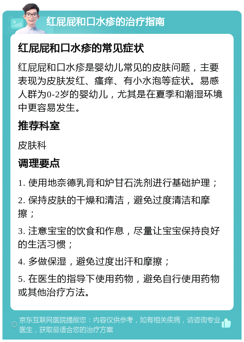 红屁屁和口水疹的治疗指南 红屁屁和口水疹的常见症状 红屁屁和口水疹是婴幼儿常见的皮肤问题，主要表现为皮肤发红、瘙痒、有小水泡等症状。易感人群为0-2岁的婴幼儿，尤其是在夏季和潮湿环境中更容易发生。 推荐科室 皮肤科 调理要点 1. 使用地奈德乳膏和炉甘石洗剂进行基础护理； 2. 保持皮肤的干燥和清洁，避免过度清洁和摩擦； 3. 注意宝宝的饮食和作息，尽量让宝宝保持良好的生活习惯； 4. 多做保湿，避免过度出汗和摩擦； 5. 在医生的指导下使用药物，避免自行使用药物或其他治疗方法。