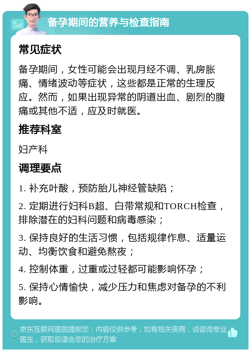 备孕期间的营养与检查指南 常见症状 备孕期间，女性可能会出现月经不调、乳房胀痛、情绪波动等症状，这些都是正常的生理反应。然而，如果出现异常的阴道出血、剧烈的腹痛或其他不适，应及时就医。 推荐科室 妇产科 调理要点 1. 补充叶酸，预防胎儿神经管缺陷； 2. 定期进行妇科B超、白带常规和TORCH检查，排除潜在的妇科问题和病毒感染； 3. 保持良好的生活习惯，包括规律作息、适量运动、均衡饮食和避免熬夜； 4. 控制体重，过重或过轻都可能影响怀孕； 5. 保持心情愉快，减少压力和焦虑对备孕的不利影响。