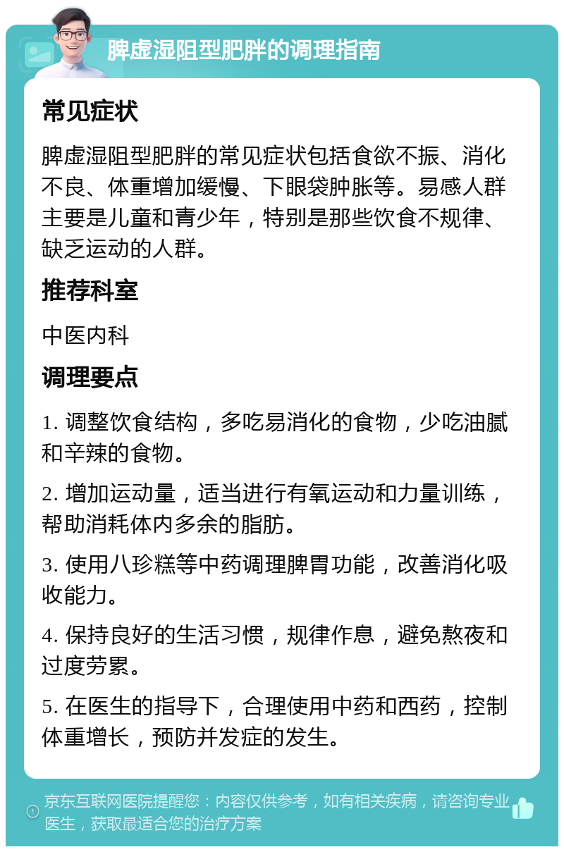 脾虚湿阻型肥胖的调理指南 常见症状 脾虚湿阻型肥胖的常见症状包括食欲不振、消化不良、体重增加缓慢、下眼袋肿胀等。易感人群主要是儿童和青少年，特别是那些饮食不规律、缺乏运动的人群。 推荐科室 中医内科 调理要点 1. 调整饮食结构，多吃易消化的食物，少吃油腻和辛辣的食物。 2. 增加运动量，适当进行有氧运动和力量训练，帮助消耗体内多余的脂肪。 3. 使用八珍糕等中药调理脾胃功能，改善消化吸收能力。 4. 保持良好的生活习惯，规律作息，避免熬夜和过度劳累。 5. 在医生的指导下，合理使用中药和西药，控制体重增长，预防并发症的发生。