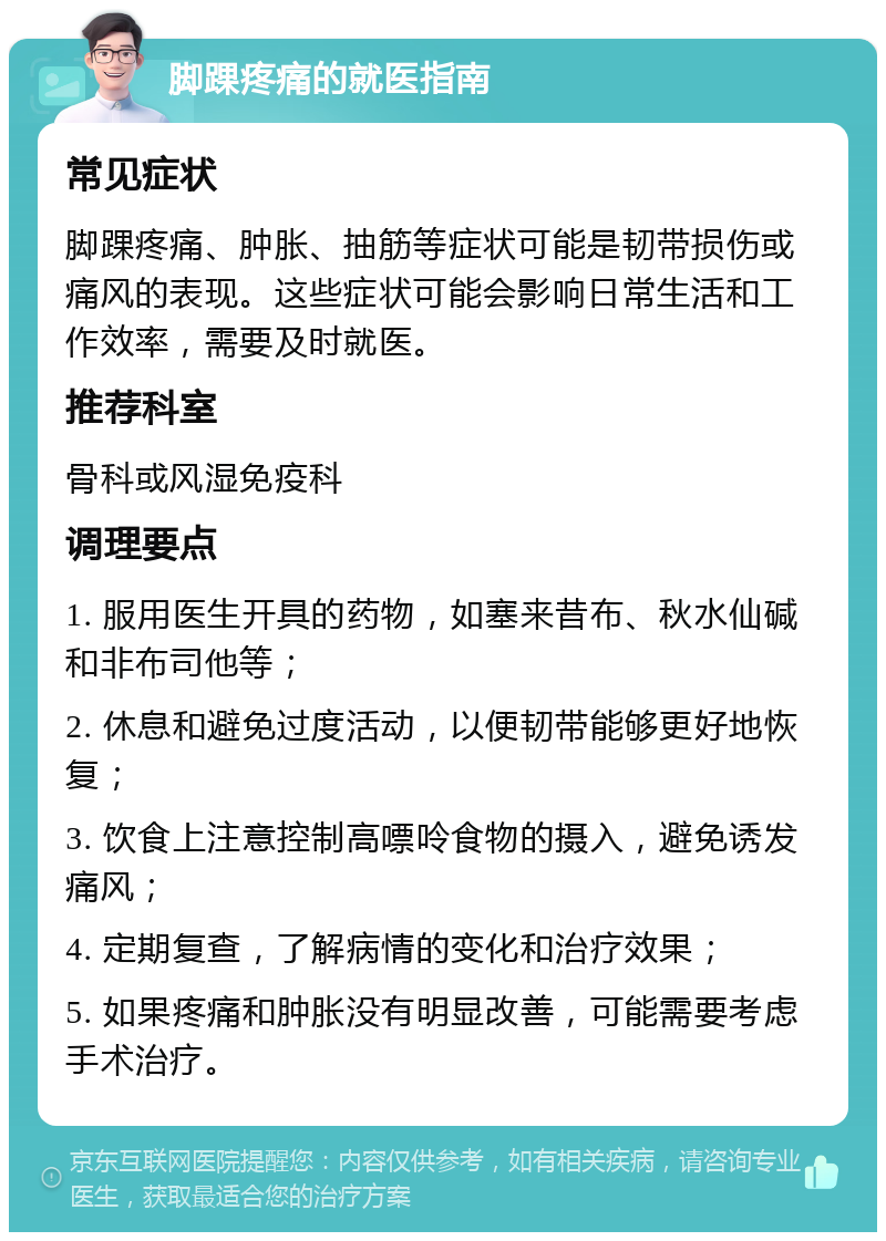 脚踝疼痛的就医指南 常见症状 脚踝疼痛、肿胀、抽筋等症状可能是韧带损伤或痛风的表现。这些症状可能会影响日常生活和工作效率，需要及时就医。 推荐科室 骨科或风湿免疫科 调理要点 1. 服用医生开具的药物，如塞来昔布、秋水仙碱和非布司他等； 2. 休息和避免过度活动，以便韧带能够更好地恢复； 3. 饮食上注意控制高嘌呤食物的摄入，避免诱发痛风； 4. 定期复查，了解病情的变化和治疗效果； 5. 如果疼痛和肿胀没有明显改善，可能需要考虑手术治疗。