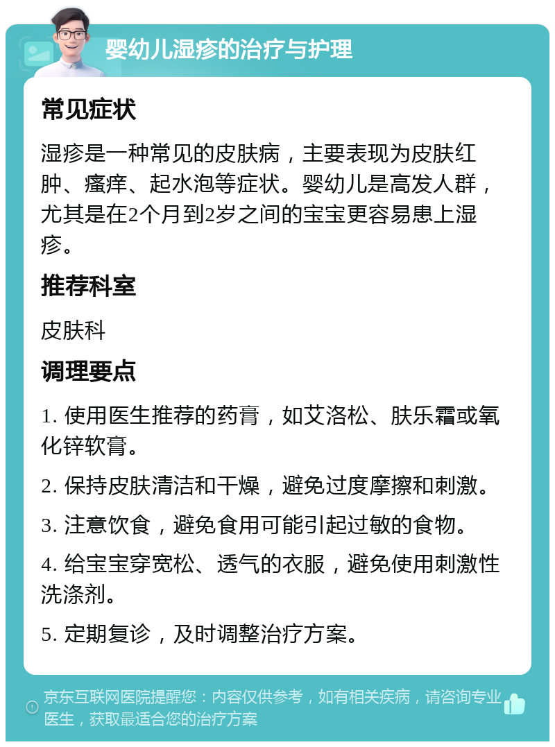 婴幼儿湿疹的治疗与护理 常见症状 湿疹是一种常见的皮肤病，主要表现为皮肤红肿、瘙痒、起水泡等症状。婴幼儿是高发人群，尤其是在2个月到2岁之间的宝宝更容易患上湿疹。 推荐科室 皮肤科 调理要点 1. 使用医生推荐的药膏，如艾洛松、肤乐霜或氧化锌软膏。 2. 保持皮肤清洁和干燥，避免过度摩擦和刺激。 3. 注意饮食，避免食用可能引起过敏的食物。 4. 给宝宝穿宽松、透气的衣服，避免使用刺激性洗涤剂。 5. 定期复诊，及时调整治疗方案。