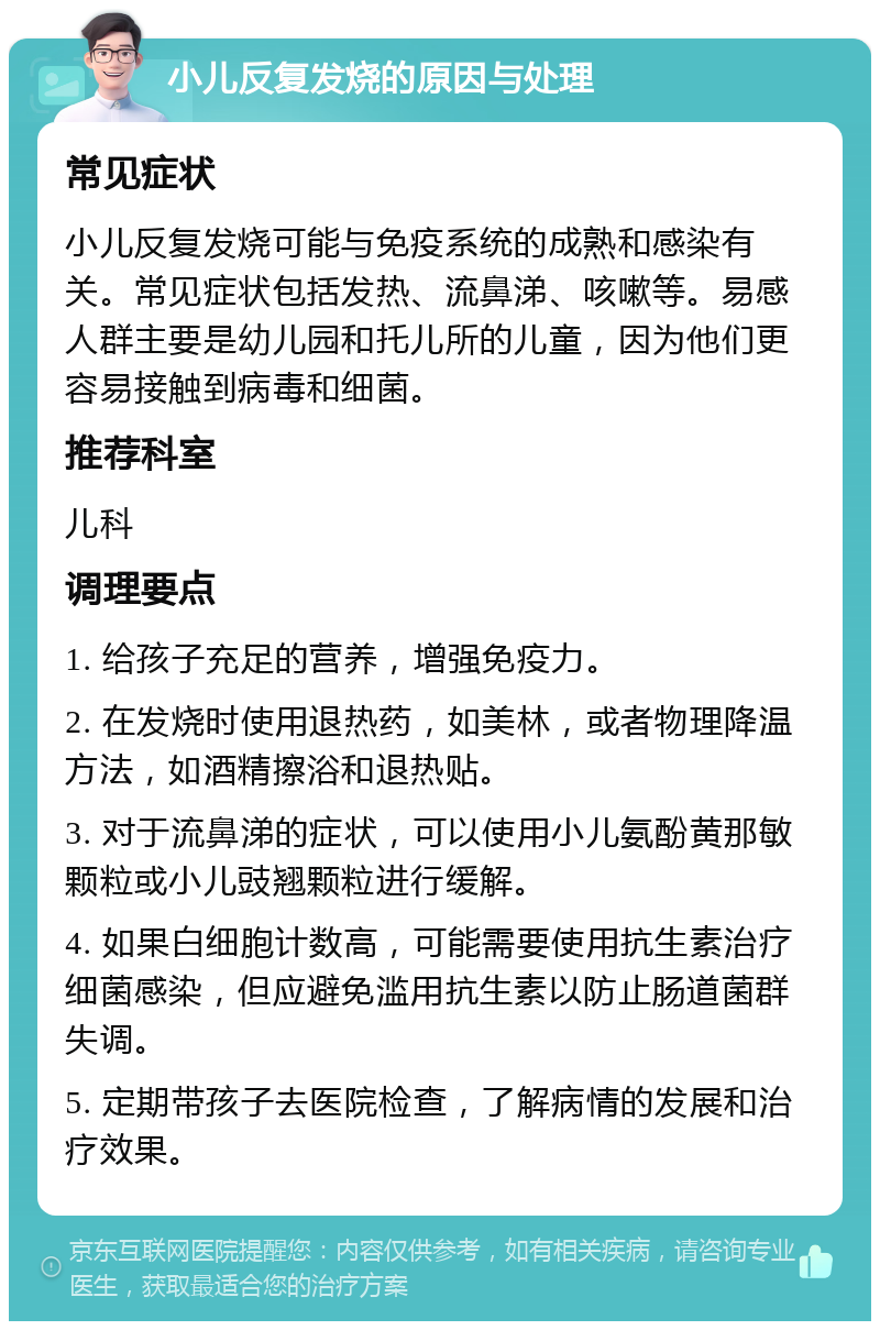 小儿反复发烧的原因与处理 常见症状 小儿反复发烧可能与免疫系统的成熟和感染有关。常见症状包括发热、流鼻涕、咳嗽等。易感人群主要是幼儿园和托儿所的儿童，因为他们更容易接触到病毒和细菌。 推荐科室 儿科 调理要点 1. 给孩子充足的营养，增强免疫力。 2. 在发烧时使用退热药，如美林，或者物理降温方法，如酒精擦浴和退热贴。 3. 对于流鼻涕的症状，可以使用小儿氨酚黄那敏颗粒或小儿豉翘颗粒进行缓解。 4. 如果白细胞计数高，可能需要使用抗生素治疗细菌感染，但应避免滥用抗生素以防止肠道菌群失调。 5. 定期带孩子去医院检查，了解病情的发展和治疗效果。