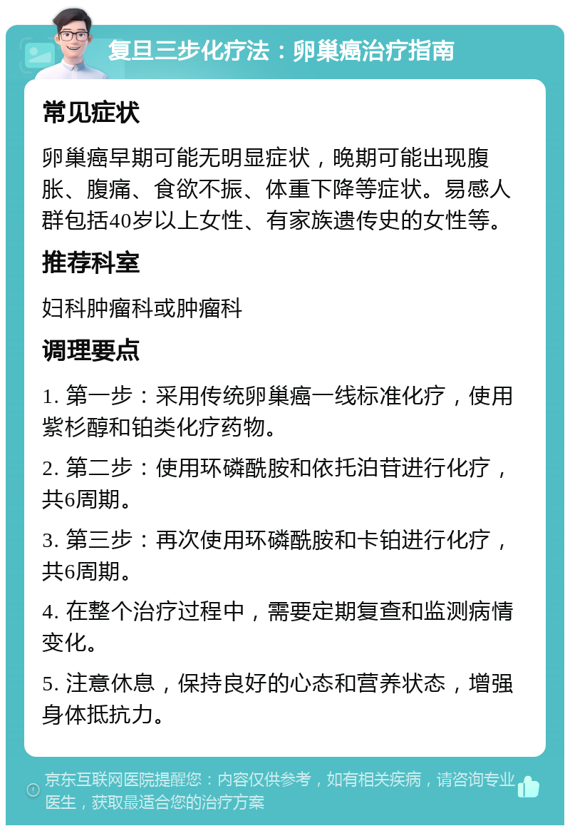 复旦三步化疗法：卵巢癌治疗指南 常见症状 卵巢癌早期可能无明显症状，晚期可能出现腹胀、腹痛、食欲不振、体重下降等症状。易感人群包括40岁以上女性、有家族遗传史的女性等。 推荐科室 妇科肿瘤科或肿瘤科 调理要点 1. 第一步：采用传统卵巢癌一线标准化疗，使用紫杉醇和铂类化疗药物。 2. 第二步：使用环磷酰胺和依托泊苷进行化疗，共6周期。 3. 第三步：再次使用环磷酰胺和卡铂进行化疗，共6周期。 4. 在整个治疗过程中，需要定期复查和监测病情变化。 5. 注意休息，保持良好的心态和营养状态，增强身体抵抗力。