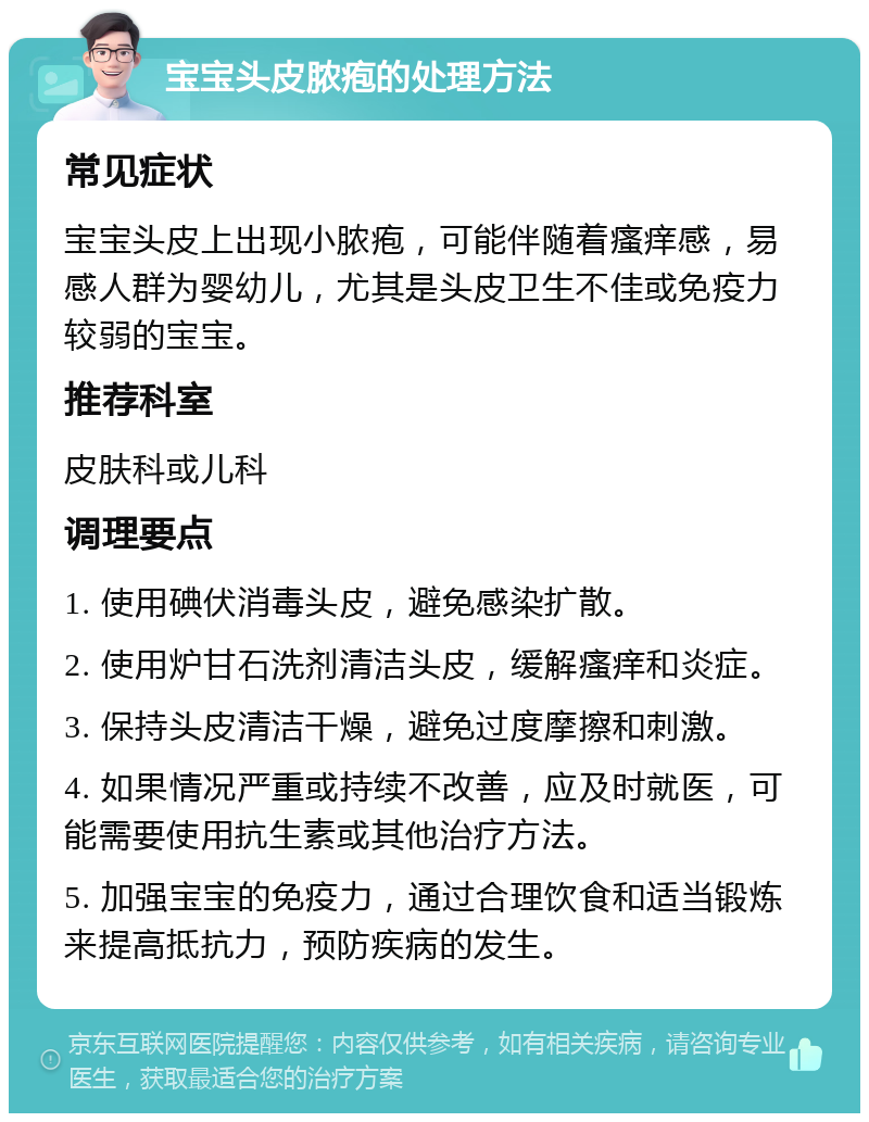 宝宝头皮脓疱的处理方法 常见症状 宝宝头皮上出现小脓疱，可能伴随着瘙痒感，易感人群为婴幼儿，尤其是头皮卫生不佳或免疫力较弱的宝宝。 推荐科室 皮肤科或儿科 调理要点 1. 使用碘伏消毒头皮，避免感染扩散。 2. 使用炉甘石洗剂清洁头皮，缓解瘙痒和炎症。 3. 保持头皮清洁干燥，避免过度摩擦和刺激。 4. 如果情况严重或持续不改善，应及时就医，可能需要使用抗生素或其他治疗方法。 5. 加强宝宝的免疫力，通过合理饮食和适当锻炼来提高抵抗力，预防疾病的发生。