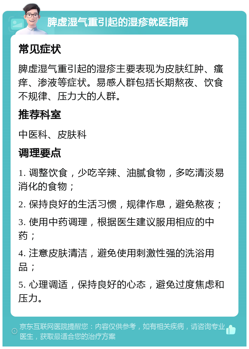 脾虚湿气重引起的湿疹就医指南 常见症状 脾虚湿气重引起的湿疹主要表现为皮肤红肿、瘙痒、渗液等症状。易感人群包括长期熬夜、饮食不规律、压力大的人群。 推荐科室 中医科、皮肤科 调理要点 1. 调整饮食，少吃辛辣、油腻食物，多吃清淡易消化的食物； 2. 保持良好的生活习惯，规律作息，避免熬夜； 3. 使用中药调理，根据医生建议服用相应的中药； 4. 注意皮肤清洁，避免使用刺激性强的洗浴用品； 5. 心理调适，保持良好的心态，避免过度焦虑和压力。