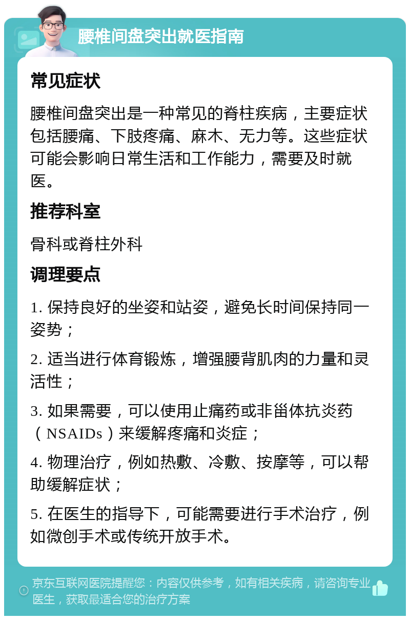 腰椎间盘突出就医指南 常见症状 腰椎间盘突出是一种常见的脊柱疾病，主要症状包括腰痛、下肢疼痛、麻木、无力等。这些症状可能会影响日常生活和工作能力，需要及时就医。 推荐科室 骨科或脊柱外科 调理要点 1. 保持良好的坐姿和站姿，避免长时间保持同一姿势； 2. 适当进行体育锻炼，增强腰背肌肉的力量和灵活性； 3. 如果需要，可以使用止痛药或非甾体抗炎药（NSAIDs）来缓解疼痛和炎症； 4. 物理治疗，例如热敷、冷敷、按摩等，可以帮助缓解症状； 5. 在医生的指导下，可能需要进行手术治疗，例如微创手术或传统开放手术。