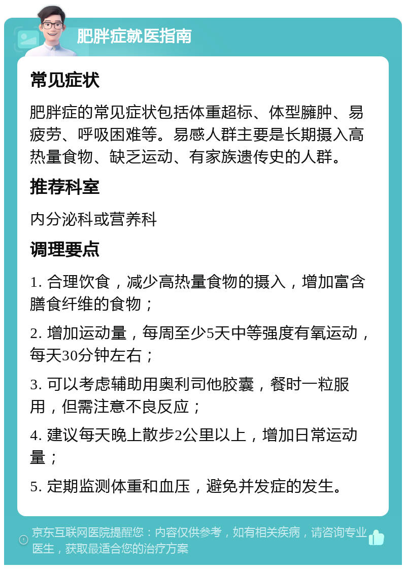 肥胖症就医指南 常见症状 肥胖症的常见症状包括体重超标、体型臃肿、易疲劳、呼吸困难等。易感人群主要是长期摄入高热量食物、缺乏运动、有家族遗传史的人群。 推荐科室 内分泌科或营养科 调理要点 1. 合理饮食，减少高热量食物的摄入，增加富含膳食纤维的食物； 2. 增加运动量，每周至少5天中等强度有氧运动，每天30分钟左右； 3. 可以考虑辅助用奥利司他胶囊，餐时一粒服用，但需注意不良反应； 4. 建议每天晚上散步2公里以上，增加日常运动量； 5. 定期监测体重和血压，避免并发症的发生。