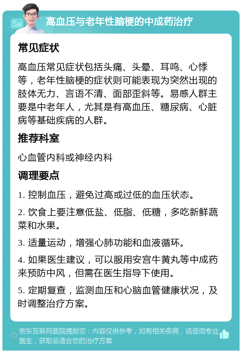 高血压与老年性脑梗的中成药治疗 常见症状 高血压常见症状包括头痛、头晕、耳鸣、心悸等，老年性脑梗的症状则可能表现为突然出现的肢体无力、言语不清、面部歪斜等。易感人群主要是中老年人，尤其是有高血压、糖尿病、心脏病等基础疾病的人群。 推荐科室 心血管内科或神经内科 调理要点 1. 控制血压，避免过高或过低的血压状态。 2. 饮食上要注意低盐、低脂、低糖，多吃新鲜蔬菜和水果。 3. 适量运动，增强心肺功能和血液循环。 4. 如果医生建议，可以服用安宫牛黄丸等中成药来预防中风，但需在医生指导下使用。 5. 定期复查，监测血压和心脑血管健康状况，及时调整治疗方案。