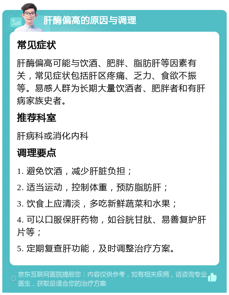 肝酶偏高的原因与调理 常见症状 肝酶偏高可能与饮酒、肥胖、脂肪肝等因素有关，常见症状包括肝区疼痛、乏力、食欲不振等。易感人群为长期大量饮酒者、肥胖者和有肝病家族史者。 推荐科室 肝病科或消化内科 调理要点 1. 避免饮酒，减少肝脏负担； 2. 适当运动，控制体重，预防脂肪肝； 3. 饮食上应清淡，多吃新鲜蔬菜和水果； 4. 可以口服保肝药物，如谷胱甘肽、易善复护肝片等； 5. 定期复查肝功能，及时调整治疗方案。