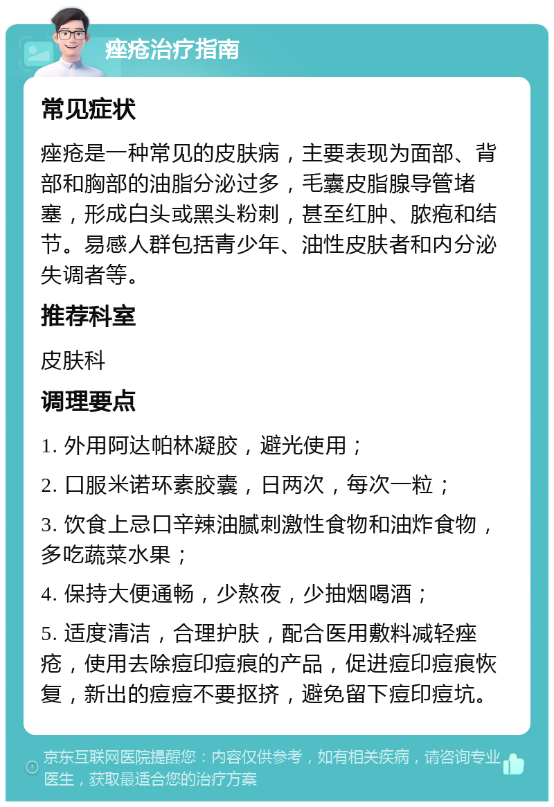 痤疮治疗指南 常见症状 痤疮是一种常见的皮肤病，主要表现为面部、背部和胸部的油脂分泌过多，毛囊皮脂腺导管堵塞，形成白头或黑头粉刺，甚至红肿、脓疱和结节。易感人群包括青少年、油性皮肤者和内分泌失调者等。 推荐科室 皮肤科 调理要点 1. 外用阿达帕林凝胶，避光使用； 2. 口服米诺环素胶囊，日两次，每次一粒； 3. 饮食上忌口辛辣油腻刺激性食物和油炸食物，多吃蔬菜水果； 4. 保持大便通畅，少熬夜，少抽烟喝酒； 5. 适度清洁，合理护肤，配合医用敷料减轻痤疮，使用去除痘印痘痕的产品，促进痘印痘痕恢复，新出的痘痘不要抠挤，避免留下痘印痘坑。