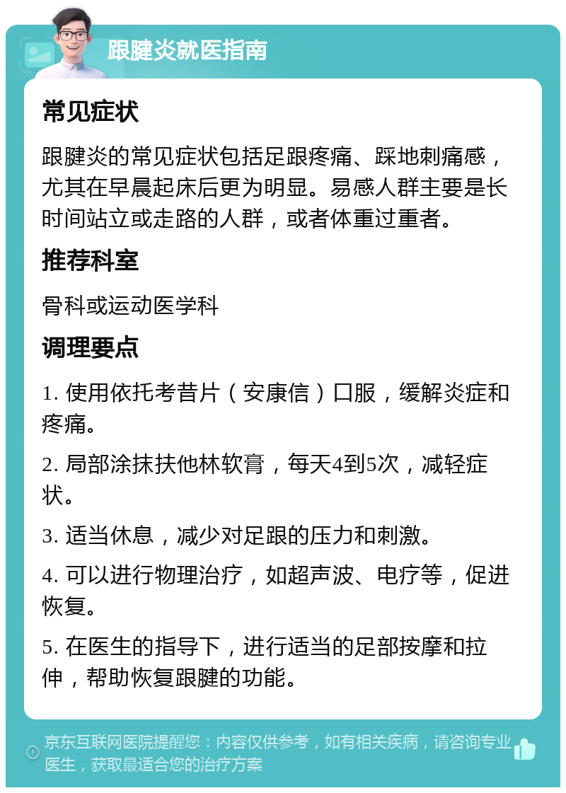 跟腱炎就医指南 常见症状 跟腱炎的常见症状包括足跟疼痛、踩地刺痛感，尤其在早晨起床后更为明显。易感人群主要是长时间站立或走路的人群，或者体重过重者。 推荐科室 骨科或运动医学科 调理要点 1. 使用依托考昔片（安康信）口服，缓解炎症和疼痛。 2. 局部涂抹扶他林软膏，每天4到5次，减轻症状。 3. 适当休息，减少对足跟的压力和刺激。 4. 可以进行物理治疗，如超声波、电疗等，促进恢复。 5. 在医生的指导下，进行适当的足部按摩和拉伸，帮助恢复跟腱的功能。