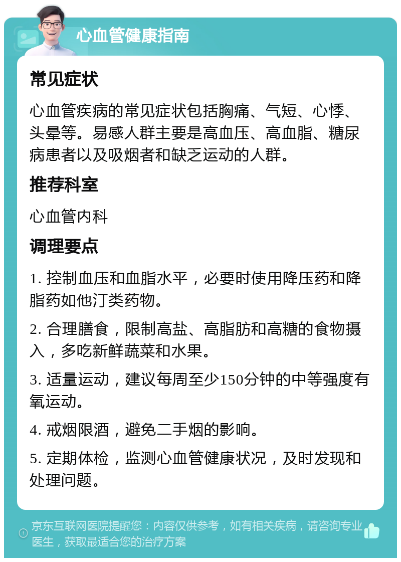 心血管健康指南 常见症状 心血管疾病的常见症状包括胸痛、气短、心悸、头晕等。易感人群主要是高血压、高血脂、糖尿病患者以及吸烟者和缺乏运动的人群。 推荐科室 心血管内科 调理要点 1. 控制血压和血脂水平，必要时使用降压药和降脂药如他汀类药物。 2. 合理膳食，限制高盐、高脂肪和高糖的食物摄入，多吃新鲜蔬菜和水果。 3. 适量运动，建议每周至少150分钟的中等强度有氧运动。 4. 戒烟限酒，避免二手烟的影响。 5. 定期体检，监测心血管健康状况，及时发现和处理问题。