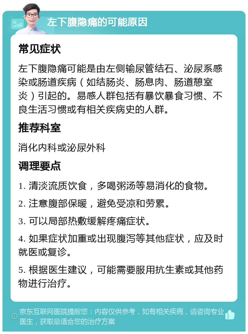 左下腹隐痛的可能原因 常见症状 左下腹隐痛可能是由左侧输尿管结石、泌尿系感染或肠道疾病（如结肠炎、肠息肉、肠道憩室炎）引起的。易感人群包括有暴饮暴食习惯、不良生活习惯或有相关疾病史的人群。 推荐科室 消化内科或泌尿外科 调理要点 1. 清淡流质饮食，多喝粥汤等易消化的食物。 2. 注意腹部保暖，避免受凉和劳累。 3. 可以局部热敷缓解疼痛症状。 4. 如果症状加重或出现腹泻等其他症状，应及时就医或复诊。 5. 根据医生建议，可能需要服用抗生素或其他药物进行治疗。