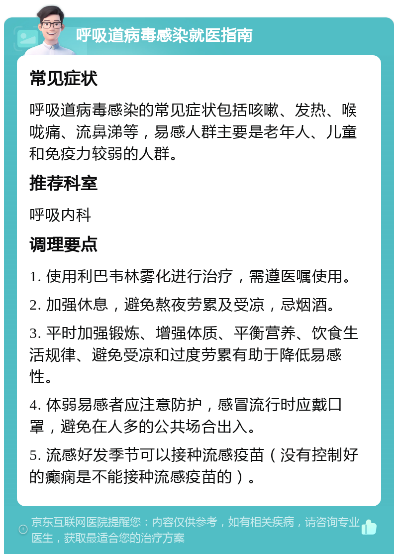 呼吸道病毒感染就医指南 常见症状 呼吸道病毒感染的常见症状包括咳嗽、发热、喉咙痛、流鼻涕等，易感人群主要是老年人、儿童和免疫力较弱的人群。 推荐科室 呼吸内科 调理要点 1. 使用利巴韦林雾化进行治疗，需遵医嘱使用。 2. 加强休息，避免熬夜劳累及受凉，忌烟酒。 3. 平时加强锻炼、增强体质、平衡营养、饮食生活规律、避免受凉和过度劳累有助于降低易感性。 4. 体弱易感者应注意防护，感冒流行时应戴口罩，避免在人多的公共场合出入。 5. 流感好发季节可以接种流感疫苗（没有控制好的癫痫是不能接种流感疫苗的）。